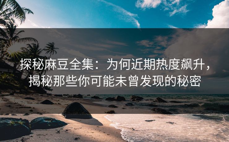 探秘麻豆全集：为何近期热度飙升，揭秘那些你可能未曾发现的秘密  第1张
