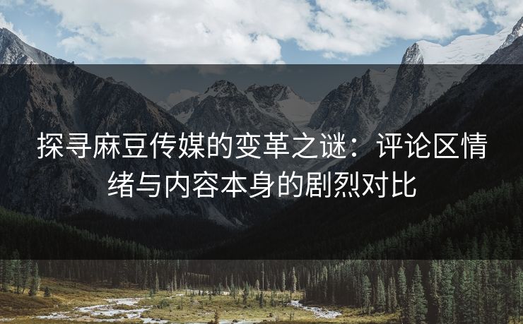 探寻麻豆传媒的变革之谜：评论区情绪与内容本身的剧烈对比  第1张