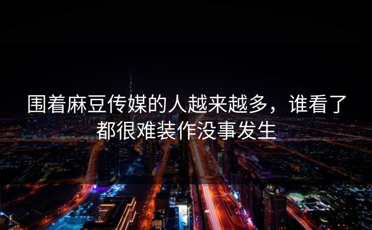 围着麻豆传媒的人越来越多,谁看了都很难装作没事发生 第1张 围着麻豆传媒的人越来越多,谁看了都很难装作没事发生 第1张