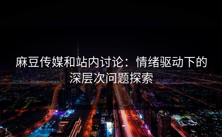 麻豆传媒和站内讨论：情绪驱动下的深层次问题探索  第1张