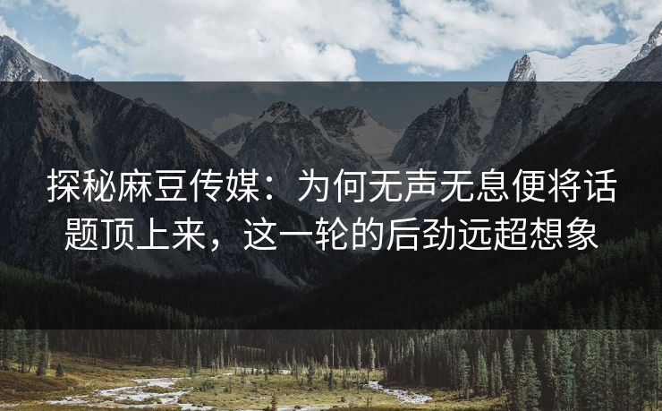 探秘麻豆传媒：为何无声无息便将话题顶上来，这一轮的后劲远超想象  第1张
