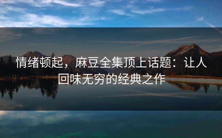 情绪顿起，麻豆全集顶上话题：让人回味无穷的经典之作  第1张