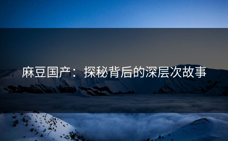 麻豆国产：探秘背后的深层次故事