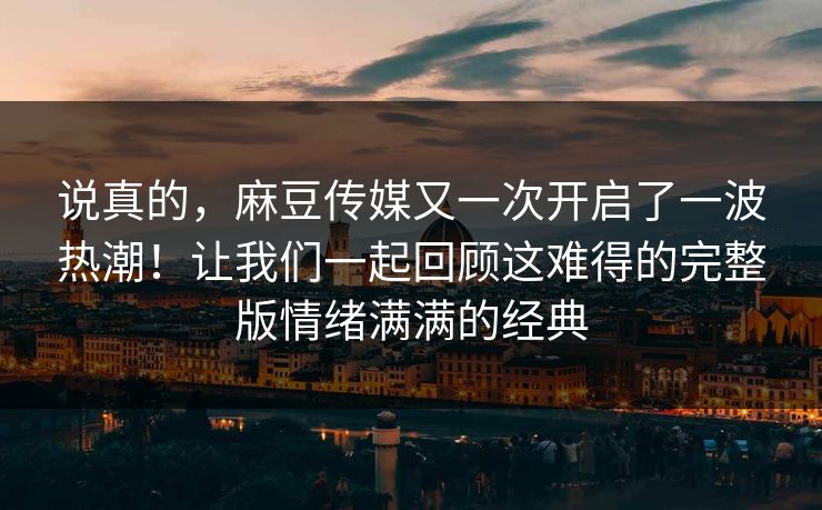 说真的，麻豆传媒又一次开启了一波热潮！让我们一起回顾这难得的完整版情绪满满的经典