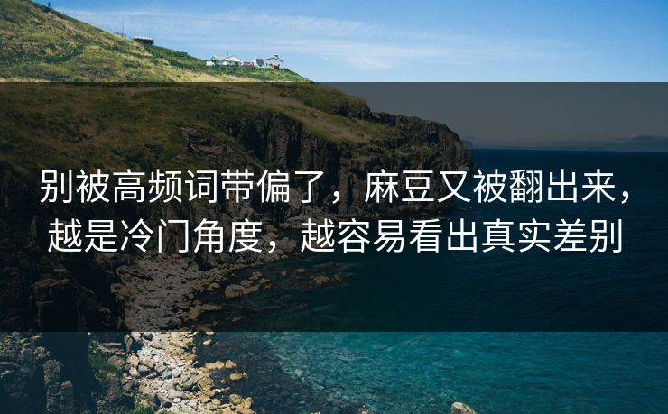 别被高频词带偏了，麻豆又被翻出来，越是冷门角度，越容易看出真实差别  第1张