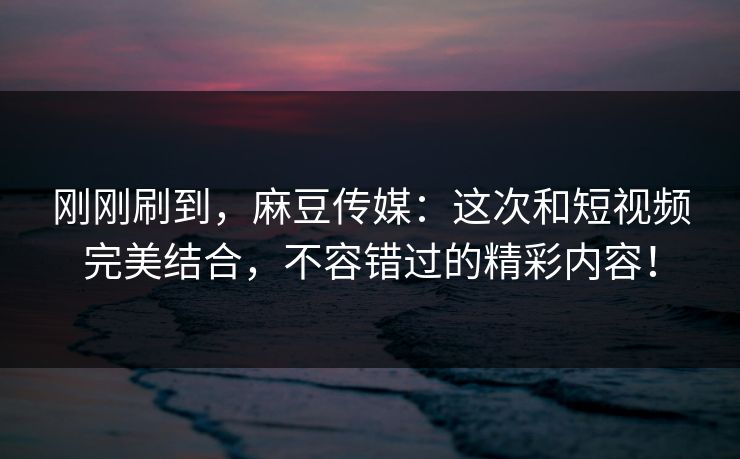 刚刚刷到，麻豆传媒：这次和短视频完美结合，不容错过的精彩内容！  第1张