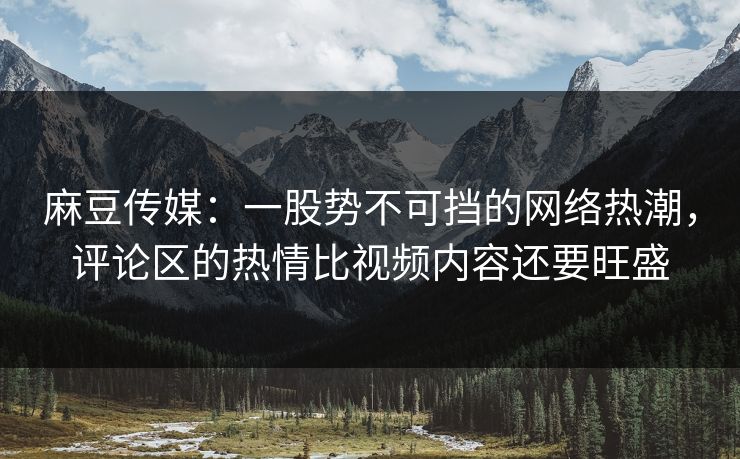 麻豆传媒：一股势不可挡的网络热潮，评论区的热情比视频内容还要旺盛  第1张