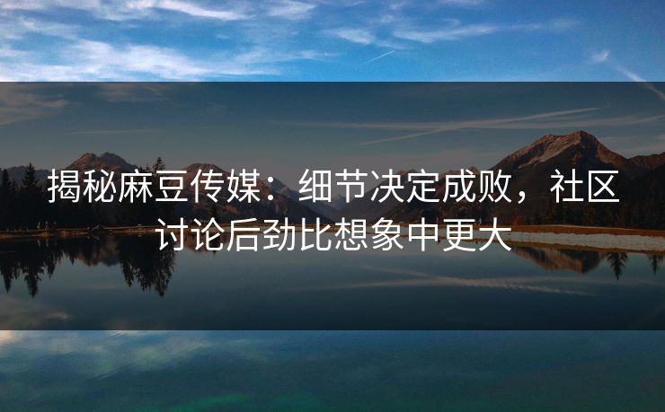 揭秘麻豆传媒：细节决定成败，社区讨论后劲比想象中更大  第1张