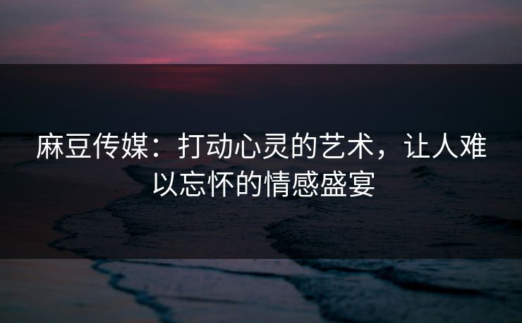 麻豆传媒：打动心灵的艺术，让人难以忘怀的情感盛宴  第1张