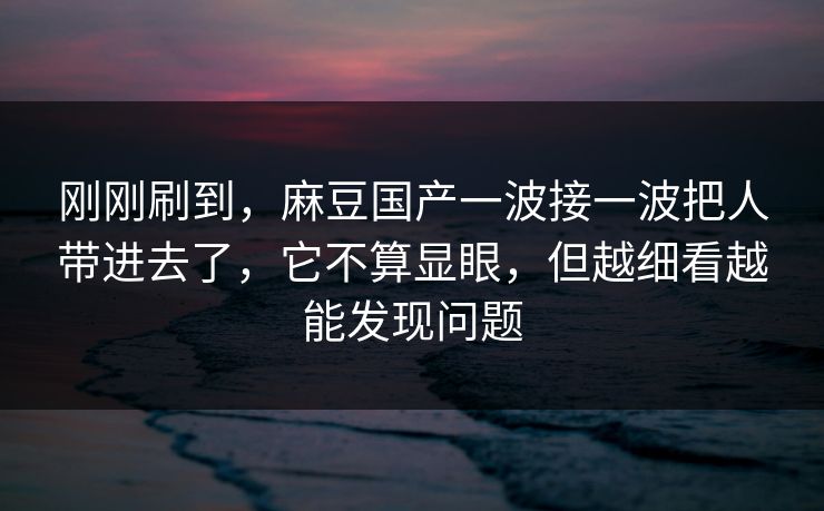 刚刚刷到，麻豆国产一波接一波把人带进去了，它不算显眼，但越细看越能发现问题  第1张