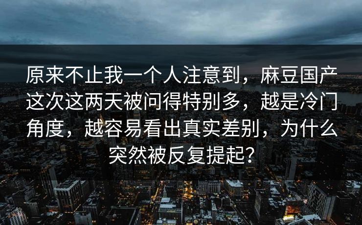 原来不止我一个人注意到，麻豆国产这次这两天被问得特别多，越是冷门角度，越容易看出真实差别，为什么突然被反复提起？  第1张