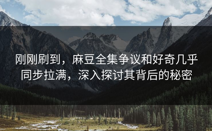 刚刚刷到，麻豆全集争议和好奇几乎同步拉满，深入探讨其背后的秘密  第1张