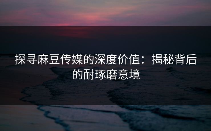 探寻麻豆传媒的深度价值：揭秘背后的耐琢磨意境  第1张