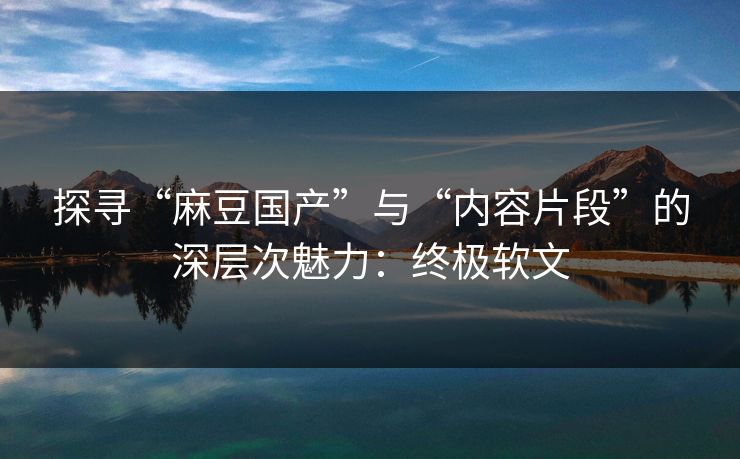 探寻“麻豆国产”与“内容片段”的深层次魅力：终极软文  第1张