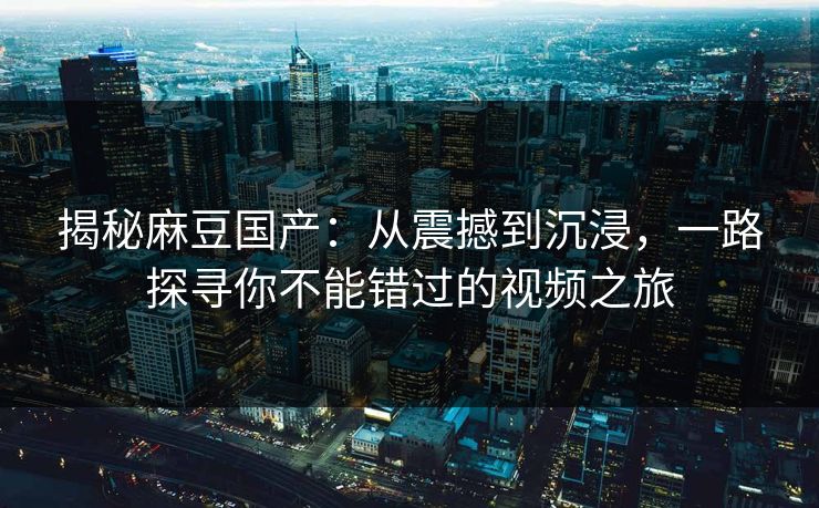 揭秘麻豆国产:从震撼到沉浸,一路探寻你不能错过的视频之旅 第1张 揭秘麻豆国产:从震撼到沉浸,一路探寻你不能错过的视频之旅 第1张